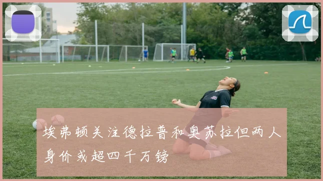 埃弗顿关注德拉普和奥苏拉但两人身价或超四千万镑