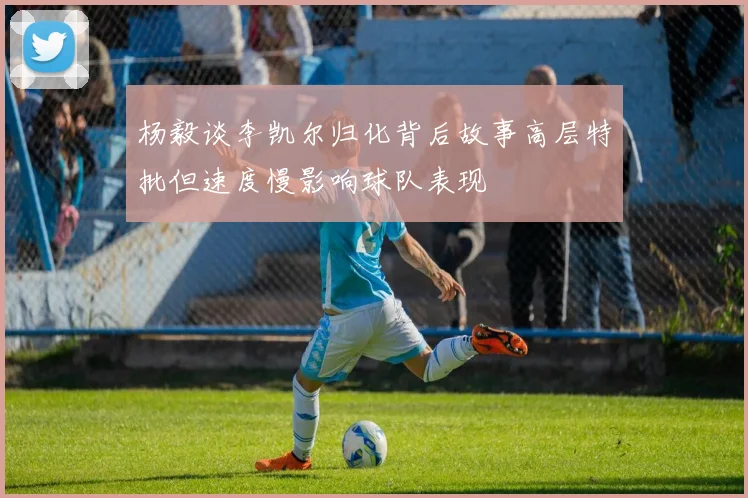 杨毅谈李凯尔归化背后故事高层特批但速度慢影响球队表现