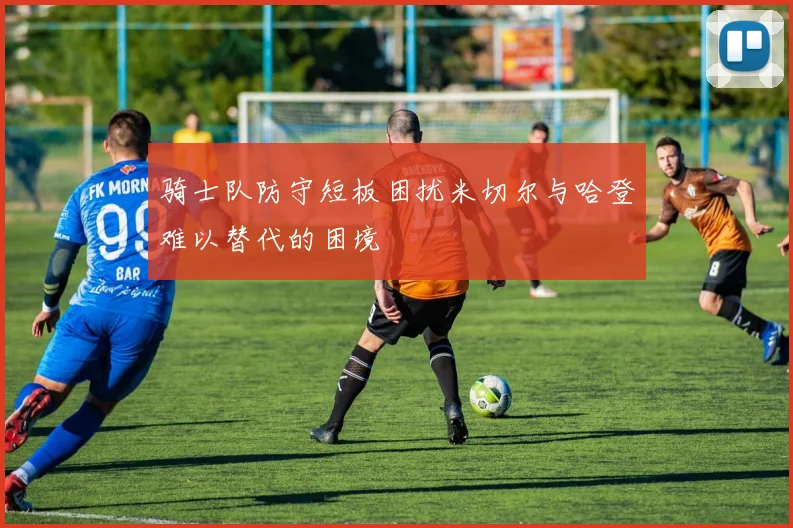 骑士队防守短板困扰米切尔与哈登难以替代的困境