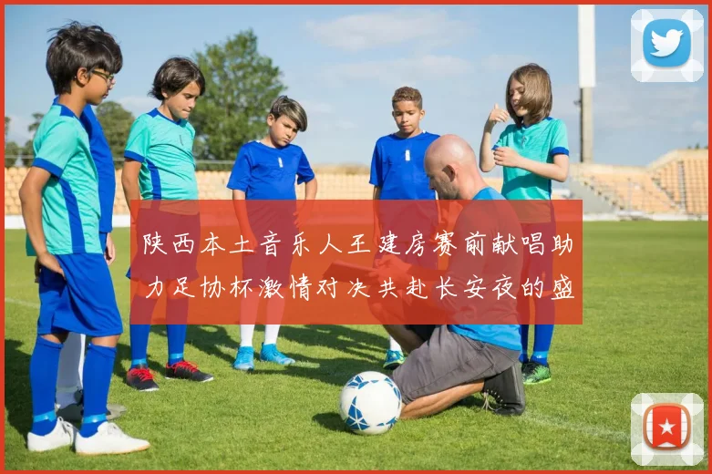 陕西本土音乐人王建房赛前献唱助力足协杯激情对决共赴长安夜的盛宴