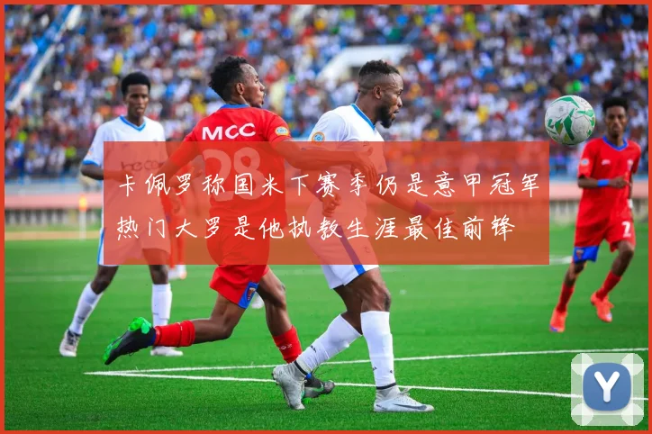 卡佩罗称国米下赛季仍是意甲冠军热门大罗是他执教生涯最佳前锋
