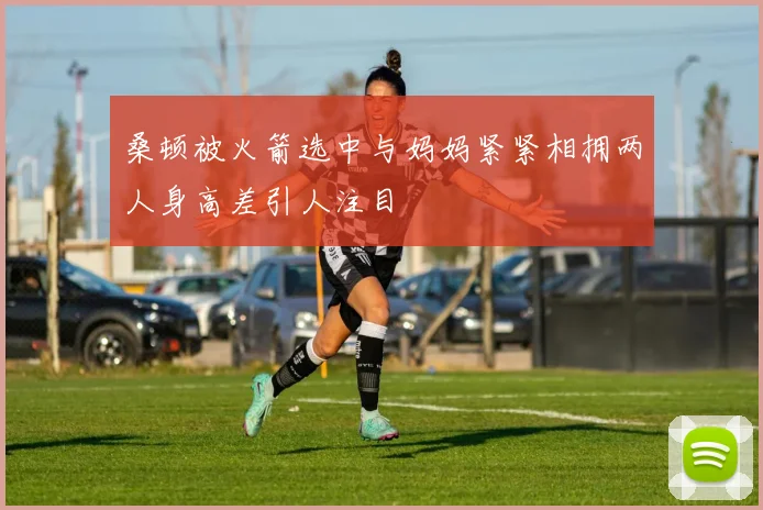 桑顿被火箭选中与妈妈紧紧相拥两人身高差引人注目