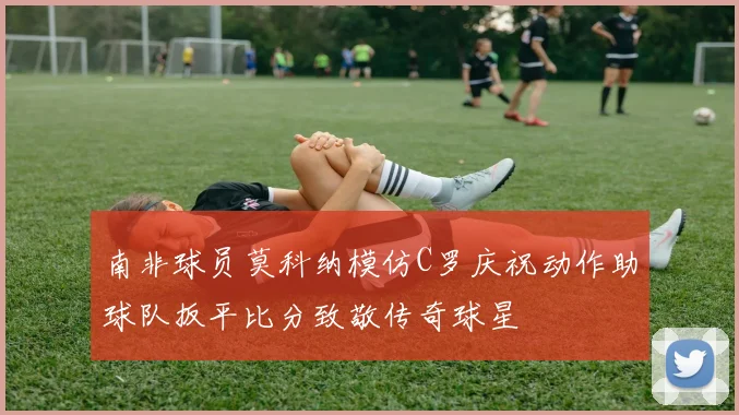 南非球员莫科纳模仿C罗庆祝动作助球队扳平比分致敬传奇球星