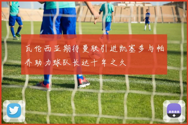 瓦伦西亚期待曼联引进凯塞多与帕乔助力球队长达十年之久