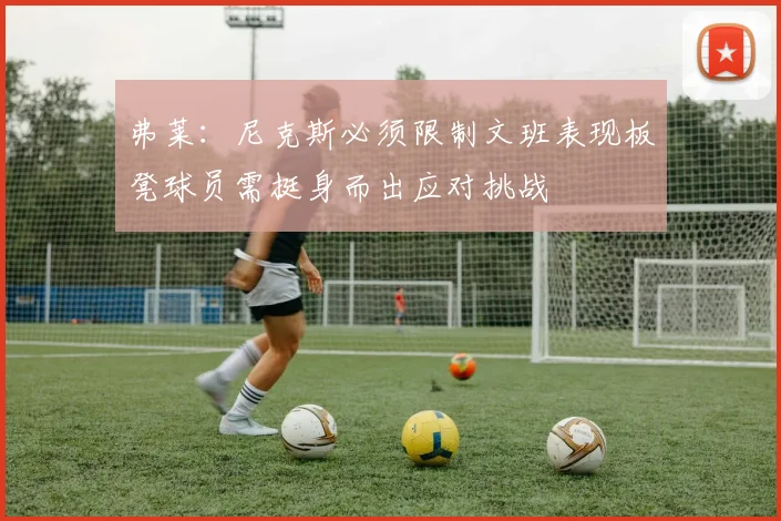 弗莱：尼克斯必须限制文班表现板凳球员需挺身而出应对挑战