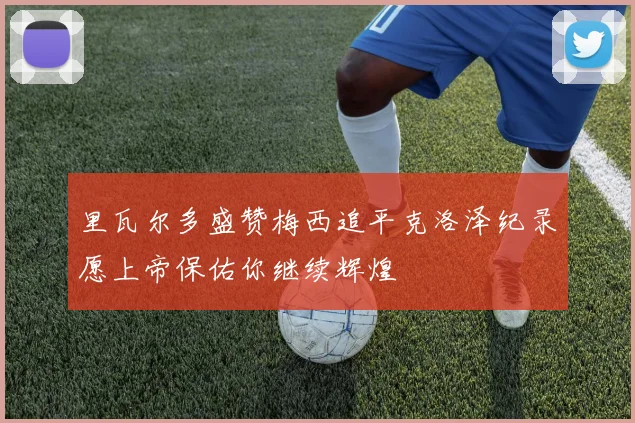里瓦尔多盛赞梅西追平克洛泽纪录愿上帝保佑你继续辉煌