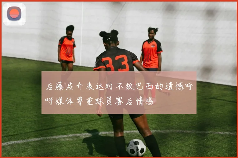 后藤启介表达对不敌巴西的遗憾呼吁媒体尊重球员赛后情感